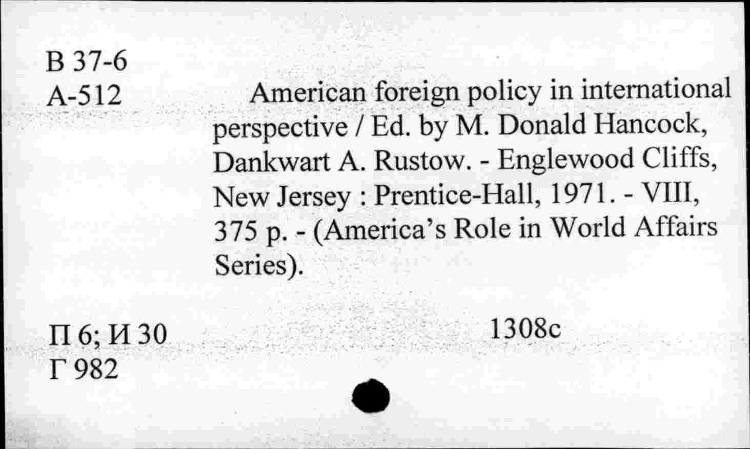 ﻿В 37-6
А-512	American foreign policy in international
perspective / Ed. by M. Donald Hancock, Dankwart A. Rustow. - Englewood Cliffs, New Jersey : Prentice-Hall, 1971. - VIII, 375 p. - (America’s Role in World Affairs Series).
П6;И30	1308c
Г 982